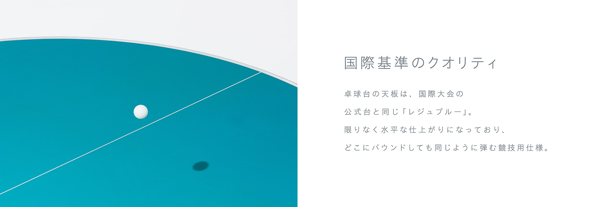 国際基準のクオリティ 卓球台の天板は、国際大会の公式台と同じ「レジュブルー」。限りなく水平な仕上がりになっており、どこにバウンドしても同じように弾む競技用仕様。