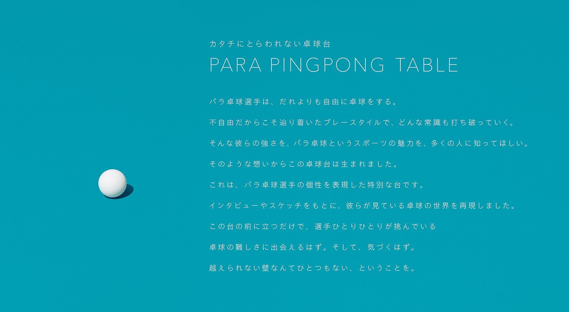 カタチにとらわれない卓球台。PARA PINGPONG TABLE パラ卓球選手は、だれよりも自由に卓球をする。不自由だからこそ辿り着いたプレースタイルで、どんな常識も打ち破っていく。そんな彼らの強さを、パラ卓球というスポーツの魅力を、多くの人に知ってほしい。そのような想いからこの卓球台は生まれました。これは、パラ卓球選手の個性を表現した特別な台です。インタビューやスケッチをもとに、彼らが見ている卓球の世界を再現しました。この台の前に立つだけで、選手ひとりひとりが挑んでいる卓球の難しさに出会えるはず。そして、気づくはず。越えられない壁なんてひとつもない、ということを。