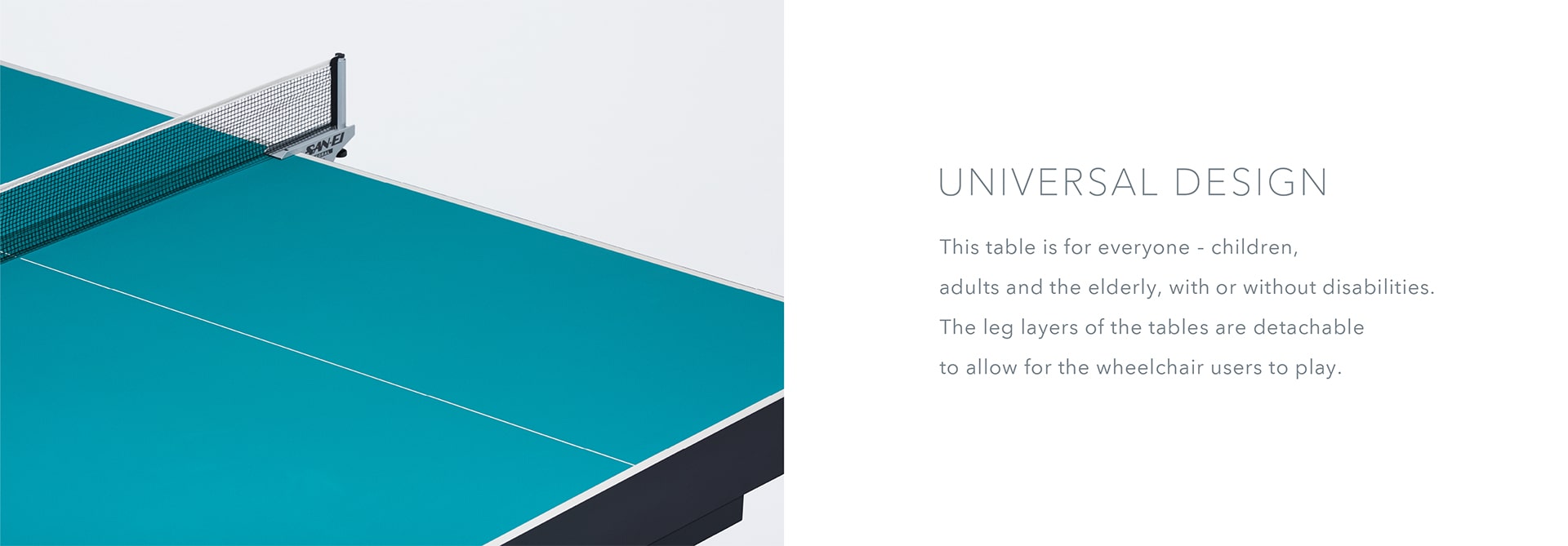 Universal Design This table is for everyone—children, adults and the elderly, with or without disabilities. The leg layers of the tables are detachable to allow for the wheelchair users to play. Stand in front of these tables and experience the world of para athletes.