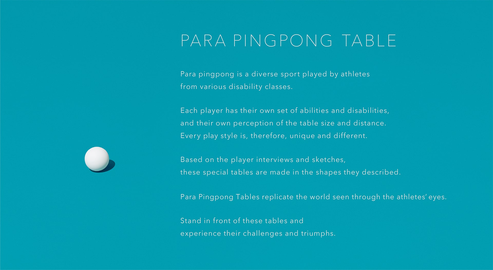 Para pingpong is a diverse sport played by athletes from various disability classes. Each player has their own set of abilities and disabilities, and their own perception of the table size and distance. Every play style is, therefore, unique and different. Based on the player interviews and sketches, these special tables are made in the shapes they described. Para Pingpong Tables replicate the world seen through the athletes'eyes. Stand in front of these tables and experience their challenges and triumphs.