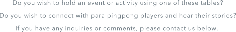 Do you wish to hold an event or activity using one of these tables? Do you wish to connect with para pingpong players and hear their stories? If you have any inquiries or comments, plase contact us below.