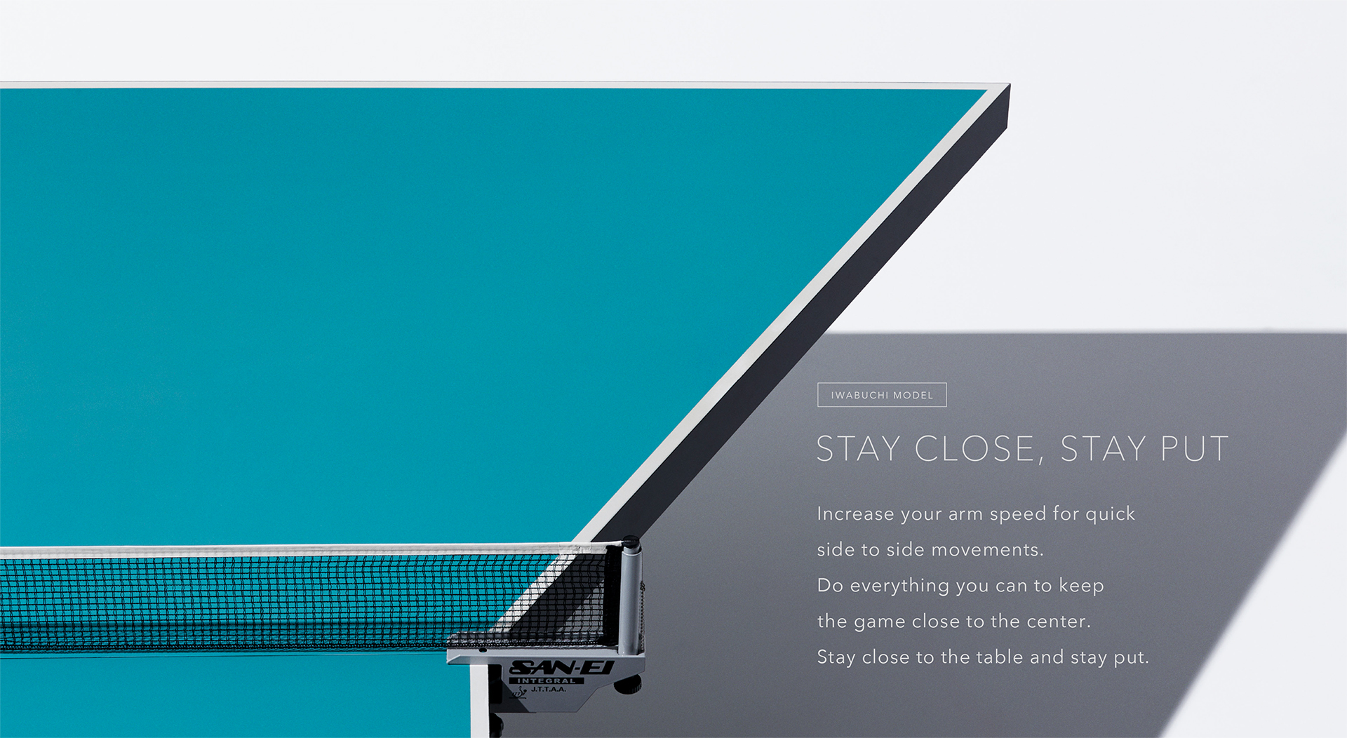 IWABUCHI MODEL Stay close, stay put Increase your arm speed for quick side to side movements. Do everything you can to keep the game close to the center. Stay close to the table and stay put. 