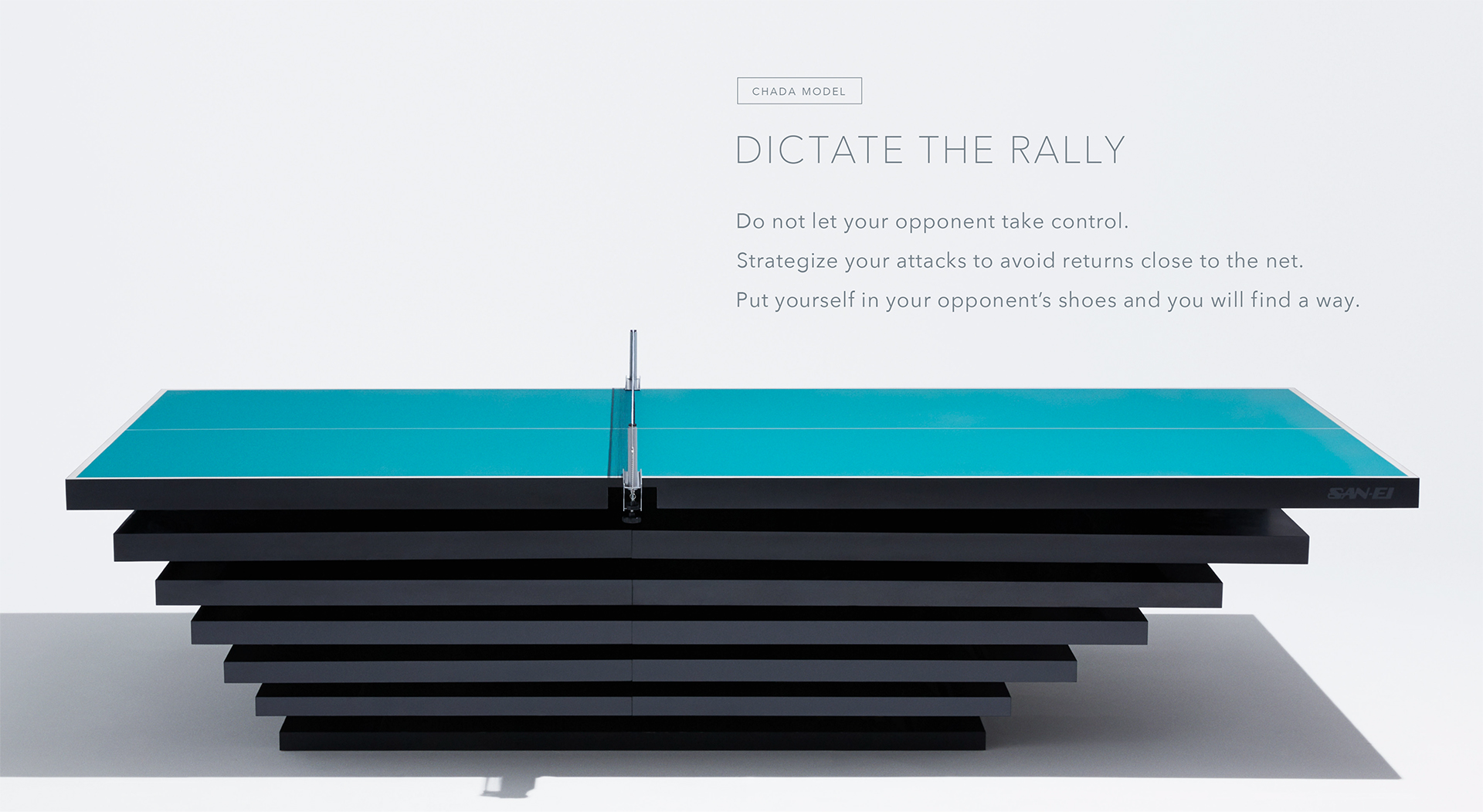 CHADA MODEL Dictate the rally Do not let your opponent take control. Strategize your attacks to avoid returns close to the net. Put yourself in your opponent’s shoes and you will find a way.