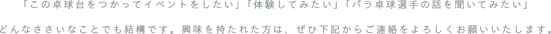 「この卓球台をつかってイベントをしたい」「体験してみたい」「パラ卓球選手の話を聞いてみたい」どんなささいなことでも結構です。興味を持たれた方は、ぜひ下記からご連絡をよろしくお願いいたします。