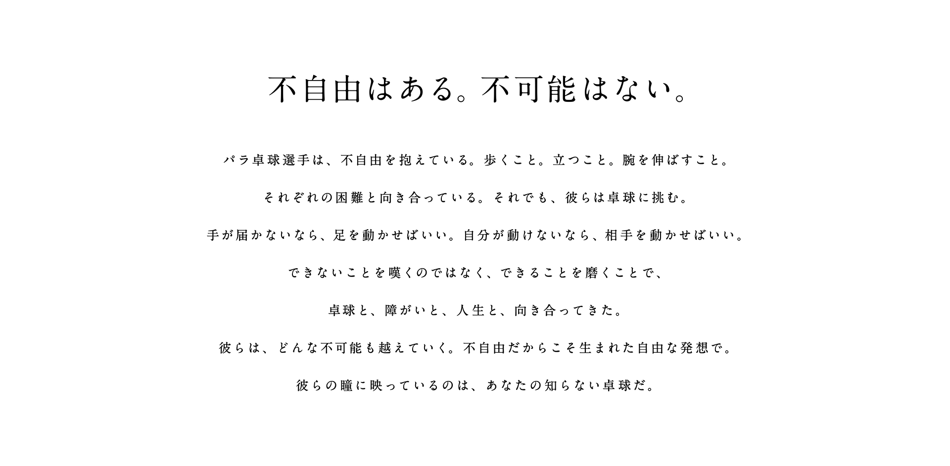 不自由はある。不可能はない。 パラ卓球選手は、不自由を抱えている。歩くこと。立つこと。腕を伸ばすこと。それぞれの困難と向き合っている。それでも、彼らは卓球に挑む。手が届かないなら、足を動かせばいい。自分が動けないなら、相手を動かせばいい。できないことを嘆くのではなく、できることを磨くことで、卓球と、障がいと、人生と、向き合ってきた。彼らは、どんな不可能も越えていく。不自由だからこそ生まれた自由な発想で。彼らの瞳に映っているのは、あなたの知らない卓球だ。